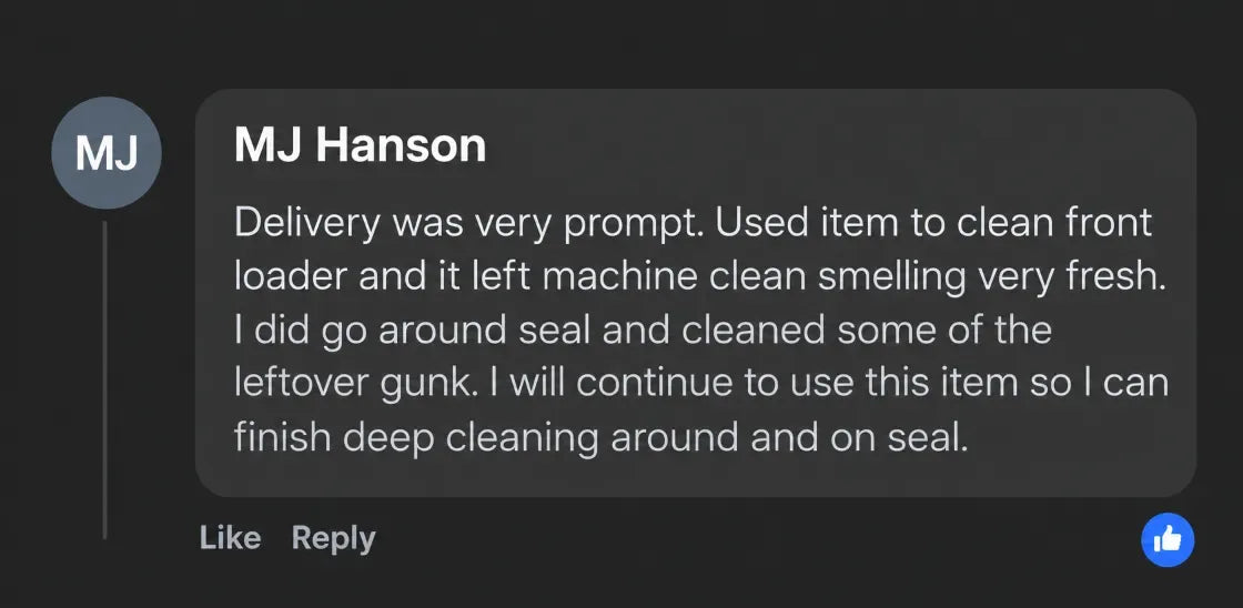 MJ Hanson: Delivery was very prompt. Used item to clean front loader and it left machine clean smelling very fresh. I did go around seal and cleaned some of the leftover gunk. I will continue to use this item so I can finish deep cleaning around and on seal.