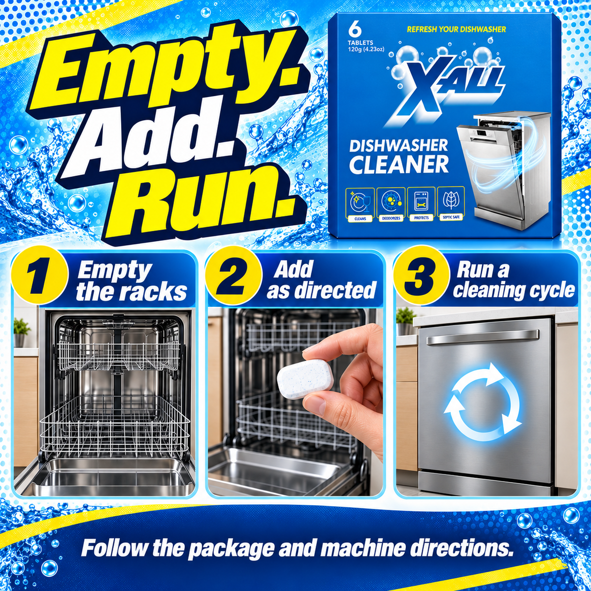Dishwasher Cleaner: Empty. Add. Run.. 1 Empty the racks. 2 Add as directed. 3 Run a cleaning cycle. Follow the package and machine directions..