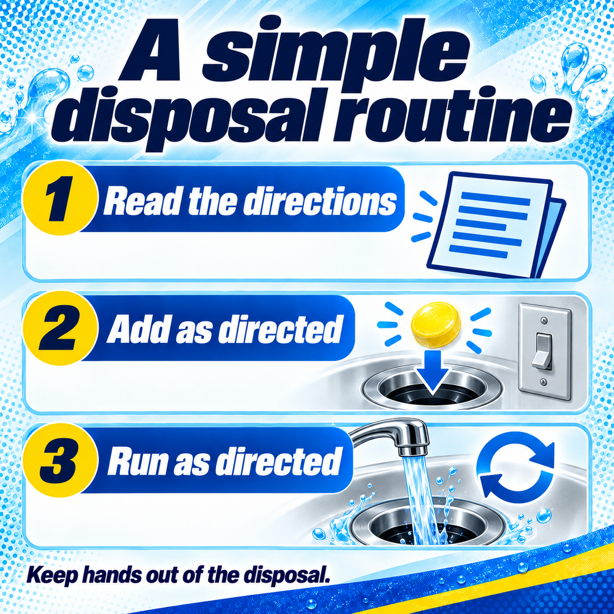 Garbage Disposal Cleaner: A simple disposal routine. 1 Read the directions. 2 Add as directed. 3 Run as directed. Keep hands out of the disposal..