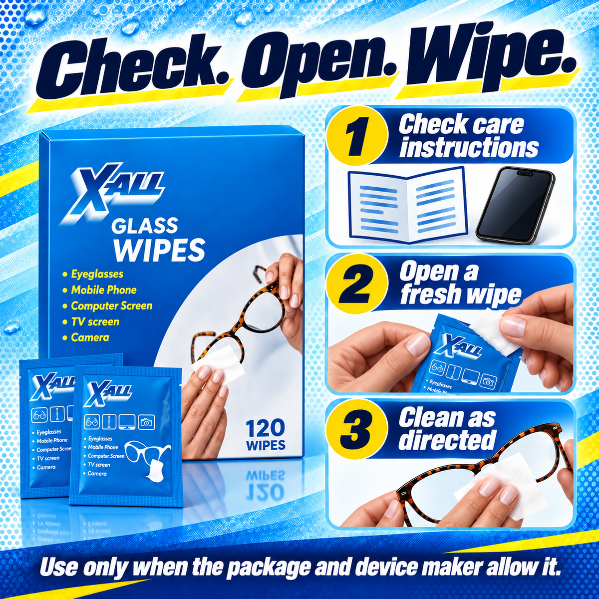 Glass Wipes: Check. Open. Wipe.. 1 Check care instructions. 2 Open a fresh wipe. 3 Clean as directed. Use only when the package and device maker allow it..