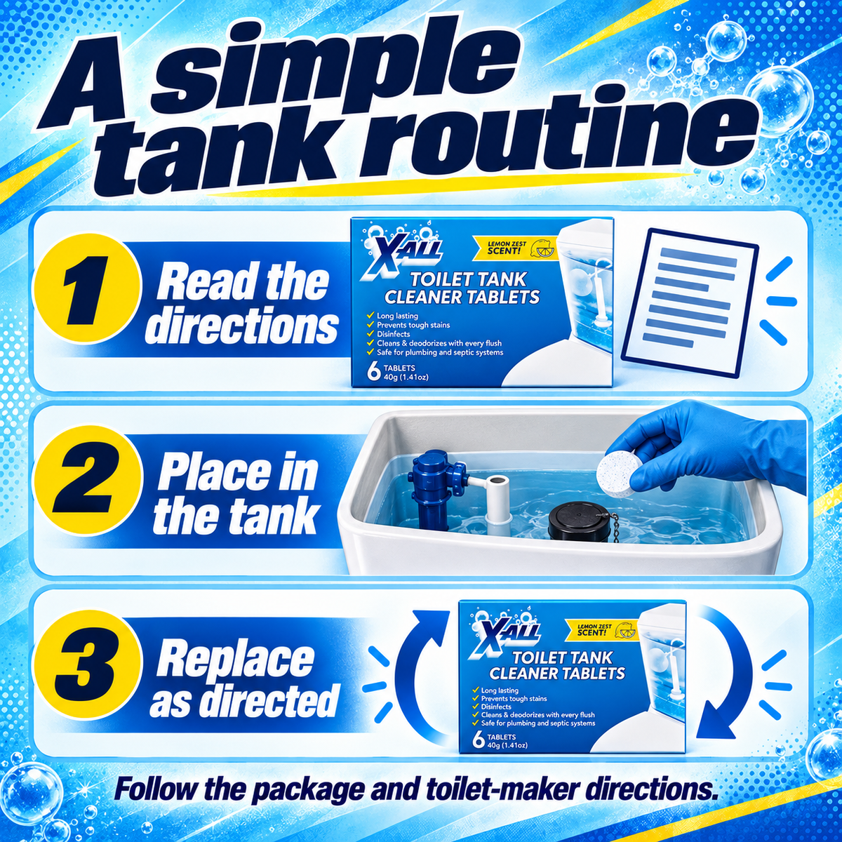 Toilet Tank Cleaner Tablets: A simple tank routine. 1 Read the directions. 2 Place in the tank. 3 Replace as directed. Follow the package and toilet-maker directions..