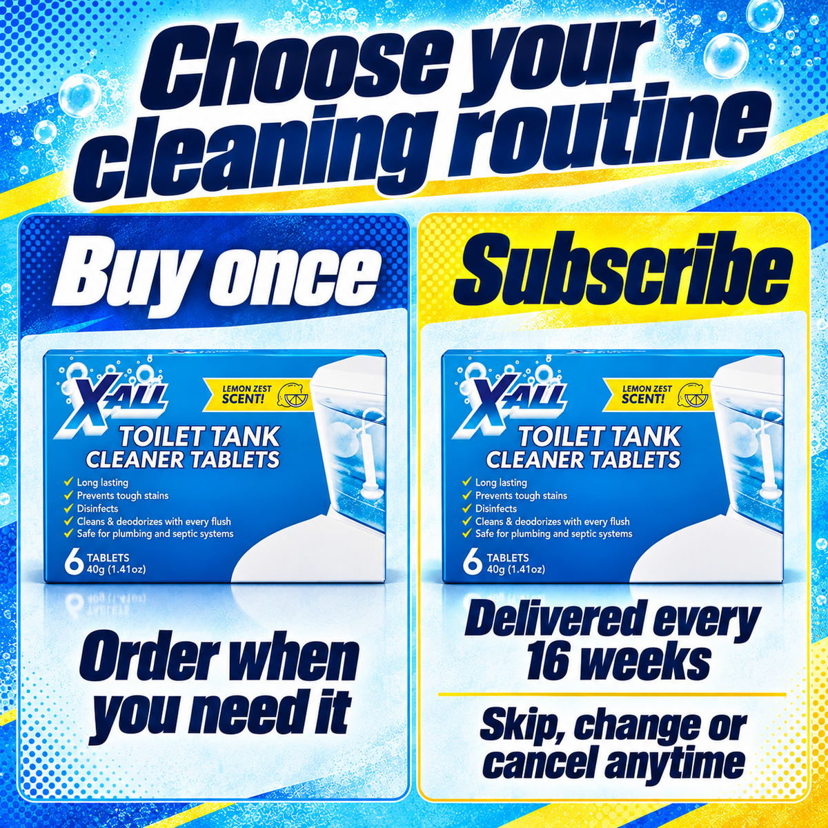 Toilet Tank Cleaner Tablets: Choose your cleaning routine. Buy once. Order when you need it. Subscribe. Delivered every 16 weeks. Skip, change or cancel anytime.