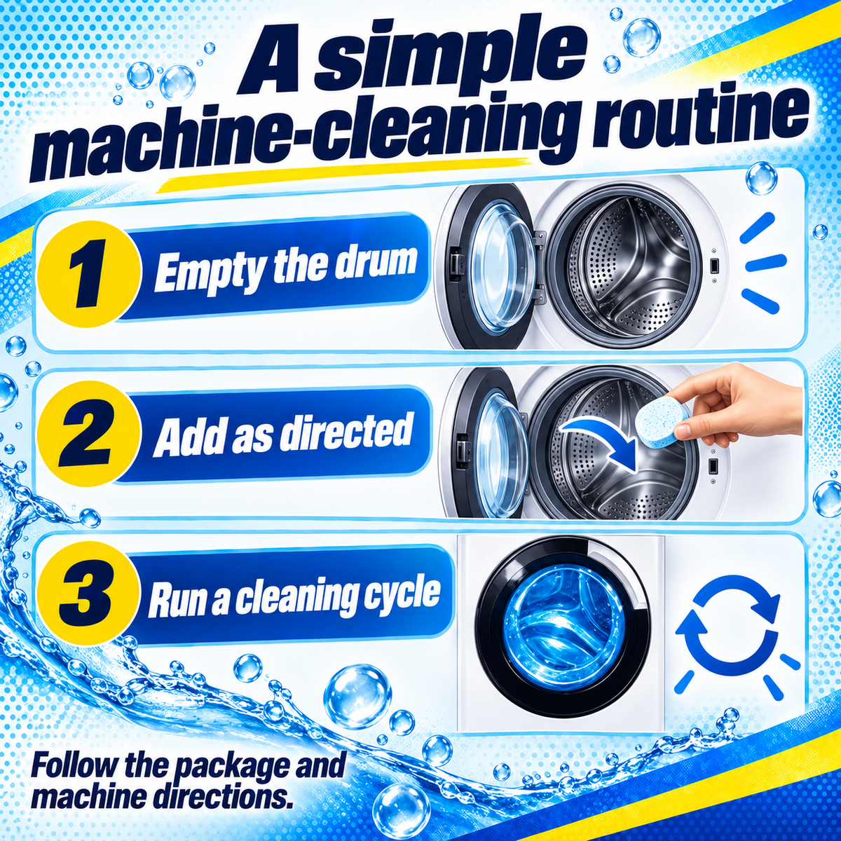 Washing Machine Cleaner: A simple machine-cleaning routine. 1 Empty the drum. 2 Add as directed. 3 Run a cleaning cycle. Follow the package and machine directions..